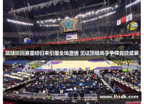 篮球巡回赛重磅归来引爆全场激情 见证顶级高手争锋竞技盛宴